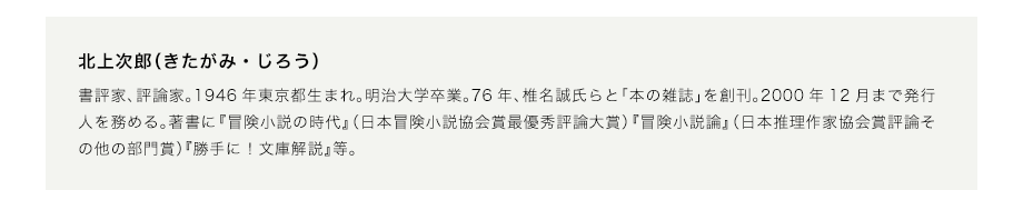 北上次郎（きたがみ・じろう）　書評家、評論家。1946年東京都生まれ。明治大学卒業。76年、椎名誠氏らと「本の雑誌」を創刊。2000年12月まで発行人を務める。著書に『冒険小説の時代』（日本冒険小説協会賞最優秀評論大賞）『冒険小説論』（日本推理作家協会賞評論その他の部門賞）『勝手に！文庫解説』等。