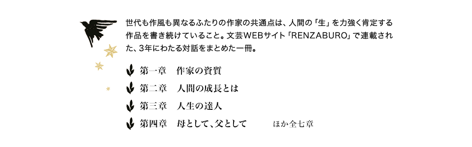 世代も作風も異なるふたりの作家の共通点は、人間の「生」を力強く肯定する作品を書き続けていること。文芸WEBサイト「RENZABURO」で連載された、3年にわたる対話をまとめた一冊。　第一章 作家の資質　第二章 人間の成長とは　第三章 人生の達人　第四章 母として、父として　ほか全七章