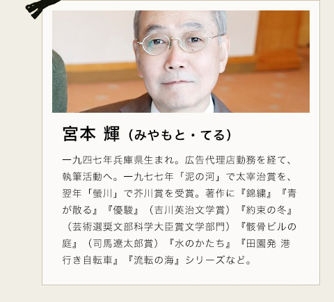 宮本 輝（みやもと・てる）　一九四七年兵庫県生まれ。広告代理店勤務を経て、執筆活動へ。一九七七年「泥の河」で太宰治賞を、翌年「螢川」で芥川賞を受賞。著作に『錦繍』『青が散る』『優駿』（吉川英治文学賞）『約束の冬』（芸術選奨文部科学大臣賞文学部門）『骸骨ビルの庭』（司馬遼太郎賞）『水のかたち』『田園発 港行き自転車』『流転の海』シリーズなど。