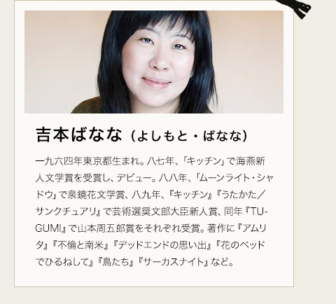 吉本ばなな（よしもと・ばなな）　一九六四年東京都生まれ。八七年、「キッチン」で海燕新人文学賞を受賞し、デビュー。八八年、「ムーンライト・シャドウ」で泉鏡花文学賞、八九年、『キッチン』『うたかた／サンクチュアリ』で芸術選奨文部大臣新人賞、同年『TUGUMI』で山本周五郎賞をそれぞれ受賞。著作に『アムリタ』『不倫と南米』『デッドエンドの思い出』『花のベッドでひるねして』『鳥たち』『サーカスナイト』など。