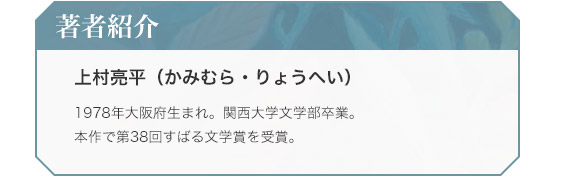 著者紹介　上村亮平（かみむら・りょうへい）　1978年大阪府生まれ。関西大学文学部卒業。本作で第38回すばる文学賞を受賞。