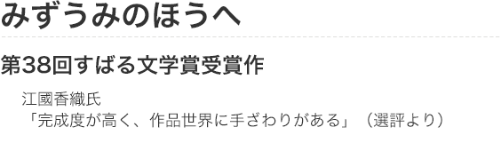 みずうみのほうへ　第38回すばる文学賞受賞作　江國香織氏「完成度が高く、作品世界に手ざわりがある」（選評より）