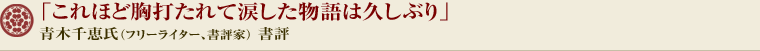 「これほど胸打たれて涙した物語は久しぶり」 青木千恵氏（フリーライター、書評家） 書評