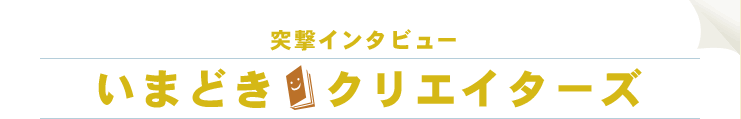 突撃インタビュー いまどき クリエイターズ