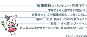 編集部新人・なっしー（丑年です）本をこよなく愛する23歳女子。念願叶って、文芸編集部員として働くことに。趣味：　お酒、美味しいものを食べること特技：　タイ語、ソフトボール新人なのに老けキャラなことが、最近の悩みらしい！？　イラスト ハヤシフミカ