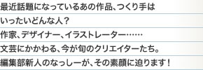 最近話題になっているあの作品、つくり手はいったいどんな人？作家、デザイナー、イラストレーター……文芸にかかわる、今が旬のクリエイターたち。編集部新人のなっしーが、その素顔に迫ります！