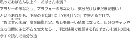 私っておばさん以上？　おばさん未満？ アラサーのあなたも、アラフォーのあなたも、気分だけはまだまだ若い！ というあなたも、下記の10項目に「YES」「NO」で答えるだけで、“おばさん未満”度を簡単判定。もしも痛～い結果になって、自分のキャラや立ち位置にふと不安を覚えたら…、判定結果で推薦する「おばさん未満」の章を今すぐ読んで改造！