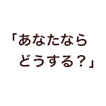 「あなたならどうする？」