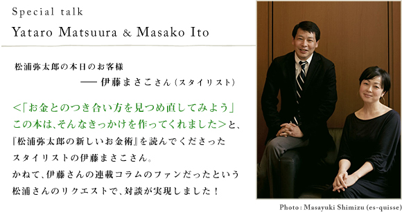 Special talk
Yataro Matsuura & Masako Ito 松浦弥太郎の本日のお客様――伊藤まさこさん（スタイリスト）＜「お金とのつき合い方を見つめ直してみよう」
この本は、そんなきっかけを作ってくれました＞と、『松浦弥太郎の新しいお金術』を読んでくださったスタイリストの伊藤まさこさん。かねて、伊藤さんの連載コラムのファンだったという松浦さんのリクエストで、対談が実現しました！Photo:Masayuki Shimizu(es-quisse)