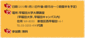 日時：2010年9月25日午後4時１５分～（1時間半を予定）　場所：早稲田大学大隈講堂（早稲田大学、早稲田キャンパス内）住所 169-8050　新宿区西早稲田1-6-1　TEL:03-3203-4141代表　参加費：無料