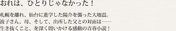 「おれは、ひとりじゃなかった！」 札幌を離れ、仙台に進学した陽介を襲った大地震。波子さん、母、そして、出所した父との対面は―― 生き抜くこと、を深く問いかける感動の青春小説！