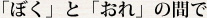 「ぼく」と「おれ」の間で