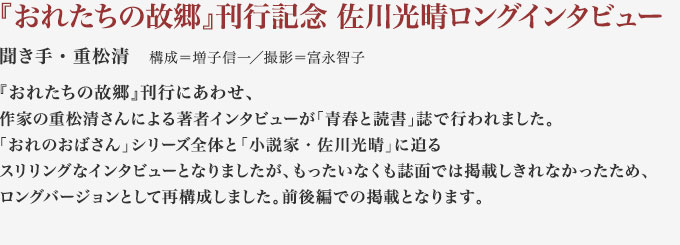 『おれたちの故郷』刊行記念 佐川光晴ロングインタビュー
聞き手・重松清　構成＝増子信一／撮影＝富永智子
『おれたちの故郷』刊行にあわせ、作家の重松清さんによる著者インタビューが「青春と読書」誌で行われました。
「おれのおばさん」シリーズ全体と「小説家・佐川光晴」に迫るスリリングなインタビューとなりましたが、もったいなくも誌面では掲載しきれなかったため、ロングバージョンとして再構成しました。前後編での掲載となります。