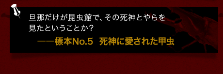 旦那だけが昆虫館で、その死神とやらを見たということか？――標本No.5  死神に愛された甲虫