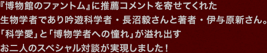 『博物館のファントム』に推薦コメントを寄せてくれた生物学者であり吟遊科学者・長沼毅さんと著者・伊与原新さん。「科学愛」と「博物学者への憧れ」が溢れ出すお二人のスペシャル対談が実現しました！