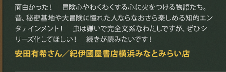 面白かった！　冒険心やわくわくする心に火をつける物語たち。昔、秘密基地や大冒険に憧れた人ならなおさら楽しめる知的エンタテインメント！　虫は嫌いで完全文系なわたしですが、ぜひシリーズ化してほしい！　続きが読みたいです！
安田有希さん／紀伊國屋書店横浜みなとみらい店