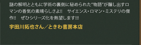 謎の解明とともに学術の裏側に秘められた“物語”が醸し出すロマンの香気の素晴らしさよ!!　サイエンス・ロマン・ミステリの傑作!!　ぜひシリーズ化を熱望します!!!
宇田川拓也さん／ときわ書房本店