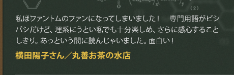 私はファントムのファンになってしまいました！　専門用語がビシバシだけど、理系にうとい私でも十分楽しめ、さらに感心することしきり。あっという間に読んじゃいました。面白い！
横田陽子さん／丸善お茶の水店