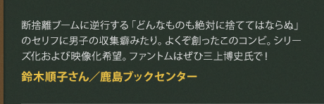 断捨離ブームに逆行する「どんなものも絶対に捨ててはならぬ」のセリフに男子の収集癖みたり。よくぞ創ったこのコンビ。シリーズ化および映像化希望。ファントムはぜひ三上博史氏で！
鈴木順子さん／鹿島ブックセンター