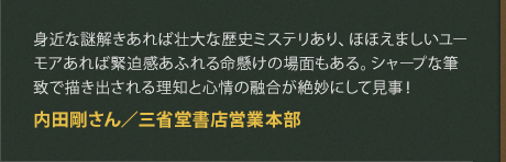 身近な謎解きあれば壮大な歴史ミステリあり、ほほえましいユーモアあれば緊迫感あふれる命懸けの場面もある。シャープな筆致で描き出される理知と心情の融合が絶妙にして見事！
内田剛さん／三省堂書店営業本部