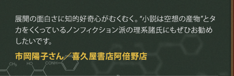 展開の面白さに知的好奇心がむくむく。“小説は空想の産物”とタカをくくっているノンフィクション派の理系諸氏にもぜひお勧めしたいです。
市岡陽子さん／喜久屋書店阿倍野店