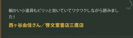 細かい小道具もピリッと効いていてワクワクしながら読みました！
西ヶ谷由佳さん／啓文堂書店三鷹店