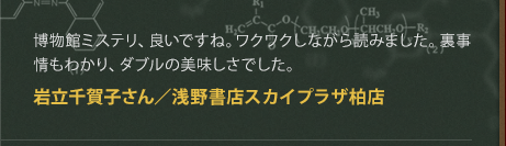 博物館ミステリ、良いですね。ワクワクしながら読みました。裏事情もわかり、ダブルの美味しさでした。
岩立千賀子さん／浅野書店スカイプラザ柏店