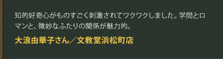 知的好奇心がものすごく刺激されてワクワクしました。学問とロマンと、微妙なふたりの関係が魅力的。
大浪由華子さん／文教堂浜松町店