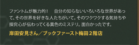 ファントムが魅力的！　自分の知らないいろいろな世界があって、その世界を好きな人たちがいて。そのワクワクする気持ちや探究心が伝わってくる異色のミステリ。面白かったです。
岸田安見さん／ブックファースト梅田２階店