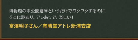 博物館の未公開倉庫というだけでワクワクするのにそこに謎あり、アレありで、楽しい！
富澤明子さん／有隣堂アトレ新浦安店