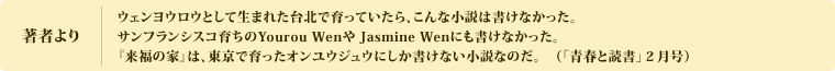 著者より　ウェンヨウロウとして生まれた台北で育っていたら、こんな小説は書けなかった。サンフランシスコ育ちのYourou Wenや Jasmine Wenにも書けなかった。『来福の家』は、東京で育ったオンユウジュウにしか書けない小説なのだ。（「青春と読書」２月号）