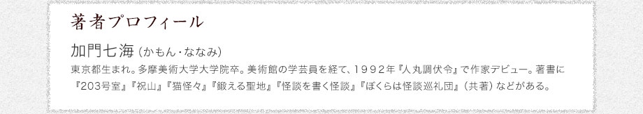 著者プロフィール　加門七海（かもん・ななみ）　東京都生まれ。多摩美術大学大学院卒。美術館の学芸員を経て、１９９２年『人丸調伏令』で作家デビュー。著書に『203号室』『祝山』『猫怪々』『鍛える聖地』『怪談を書く怪談』『ぼくらは怪談巡礼団』（共著）などがある。