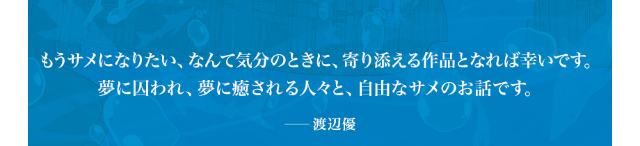 もうサメになりたい、なんて気分のときに、寄り添える作品となれば幸いです。夢に囚われ、夢に癒される人々と、自由なサメのお話です。　――渡辺優