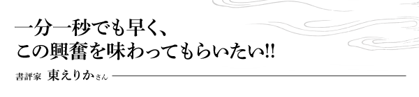 一分一秒でも早く、この興奮を味わってもらいたい!!　書評家 東えりかさん