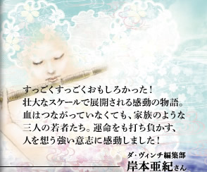 すっごくすっごくおもしろかった！壮大なスケールで展開される感動の物語。血はつながっていなくても、家族のような三人の若者たち。運命をも打ち負かす、人を想う強い意志に感動しました！　ダ・ヴィンチ編集部　岸本亜紀さん