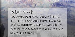 あまの・すみき　1979年愛知県生まれ。2007年『桃山ビート・トライブ』で第20回小説すばる新人賞を受賞。桃山時代を舞台に、体制に抗って音楽に打ち込む若者たちの姿をパワフルに描いて注目を集める。