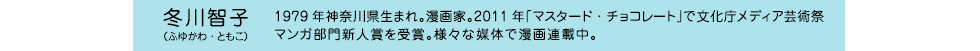 冬川智子（ふゆかわ・ともこ）　1979年神奈川県生まれ。漫画家。2011年「マスタード・チョコレート」で文化庁メディア芸術祭マンガ部門新人賞を受賞。様々な媒体で漫画連載中。