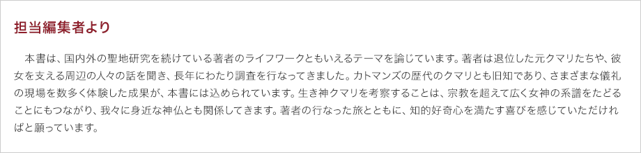 担当編集者より　本書は、国内外の聖地研究を続けている著者のライフワークともいえるテーマを論じています。著者は退位した元クマリたちや、彼女を支える周辺の人々の話を聞き、長年にわたり調査を行なってきました。カトマンズの歴代のクマリとも旧知であり、さまざまな儀礼の現場を数多く体験した成果が、本書には込められています。生き神クマリを考察することは、宗教を超えて広く女神の系譜をたどることにもつながり、我々に身近な神仏とも関係してきます。著者の行なった旅とともに、知的好奇心を満たす喜びを感じていただければと願っています。