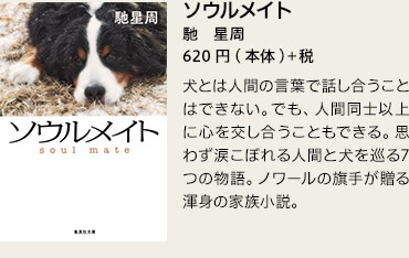 ソウルメイト　馳　星周 　620円(本体)＋税　犬とは人間の言葉で話し合うことはできない。でも、人間同士以上に心を交し合うこともできる。思わず涙こぼれる人間と犬を巡る7つの物語。ノワールの旗手が贈る渾身の家族小説。