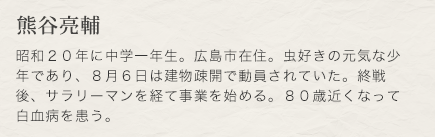 熊谷亮輔　昭和２０年に中学一年生。広島市在住。虫好きの元気な少年であり、８月６日は建物疎開で動員されていた。終戦後、サラリーマンを経て事業を始める。８０歳近くなって白血病を患う。