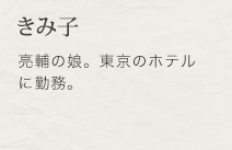 きみ子　亮輔の娘。東京のホテルに勤務。