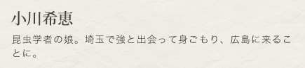 小川希恵　昆虫学者の娘。埼玉で強と出会って身ごもり、広島に来ることに。