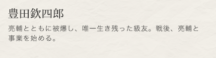 豊田欽四郎　亮輔とともに被爆し、唯一生き残った級友。戦後、亮輔と事業を始める。