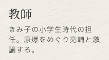 教師　きみ子の小学生時代の担任。原爆をめぐり亮輔と激論する。