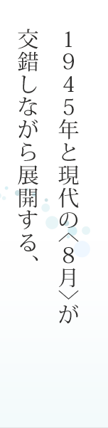 １９４５年と現代の＜８月＞が交錯しながら展開する、感動の長編小説。