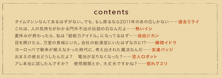 contents　タイムマシンなんてあるはずがない。でも、もし戻るなら2011年のあの日しかない――過去ミライ
これは、人の気持ちがわかる門外不出の伝説の石なんだよ――熱いイシ
夏休みが終わったら、私は「超能力アイドル」になってるはず――自由ジカン
目を開けたら、万里の長城にいた。会社の給湯室にいたはずなのに!?――瞬間イドウ
ヨーロッパで戦争が絶えなかった時代に、考え出された魔法なんだ――友達バッジ
おまえの彼女どうしたんだよ？　電池が足りなくなった？――恋人ロボット　
アレ本当に試したんですか？　使用期限とか、大丈夫ですかね？――惚れグスリ