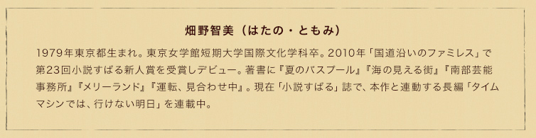 畑野智美（はたの・ともみ）　1979年東京都生まれ。東京女学館短期大学国際文化学科卒。2010年「国道沿いのファミレス」で第23回小説すばる新人賞を受賞しデビュー。著書に『夏のバスプール』『海の見える街』『南部芸能事務所』『メリーランド』『運転、見合わせ中』。現在「小説すばる」誌で、本作と連動する長編「タイムマシンでは、行けない明日」を連載中。