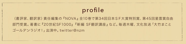 profile　（書評家、翻訳家）責任編集の『NOVA』全10巻で第34回日本ＳＦ大賞特別賞、第45回星雲賞自由部門受賞。著書に『20世紀SF1000』『新編 SF翻訳講座』など。毎週木曜、文化放送「大竹まことゴールデンラジオ！」出演中。twitter@nzm