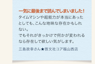 一気に最後まで読んでしまいました！タイムマシンや超能力が本当にあったとしても、こんな地味な存在かもしれない。でもそれがきっかけで何かが変われるなら存在して欲しい気がします。　三島政幸さん★啓文社コア福山西店