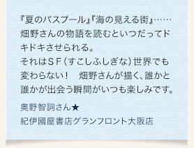 『夏のバスプール』『海の見える街』……畑野さんの物語を読むといつだってドキドキさせられる。それはＳＦ（すこしふしぎな）世界でも変わらない！　畑野さんが描く、誰かと誰かが出会う瞬間がいつも楽しみです。　奥野智詞さん★紀伊國屋書店グランフロント大阪店